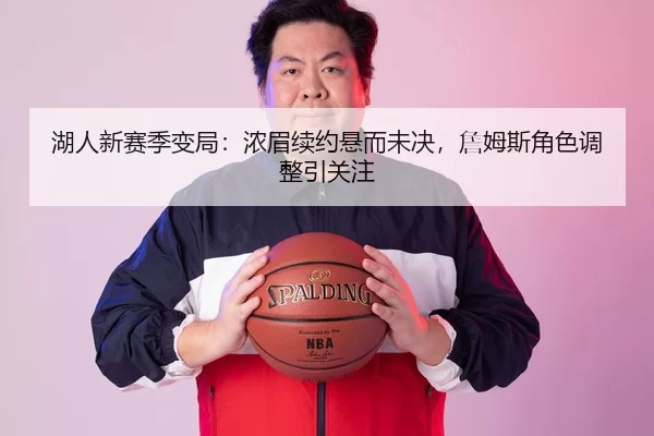 湖人新赛季变局：浓眉续约悬而未决，詹姆斯角色调整引关注