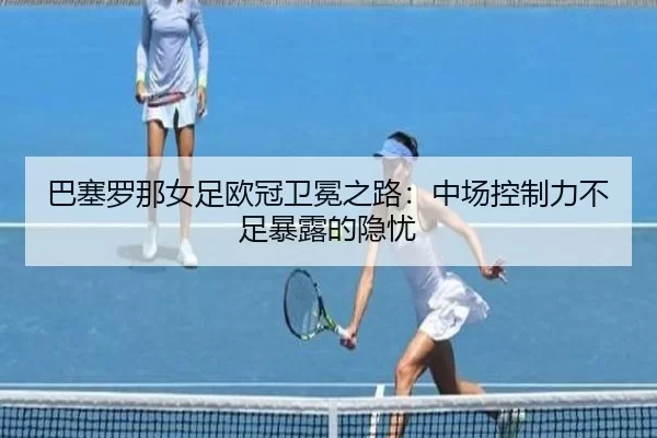 巴塞罗那女足欧冠卫冕之路：中场控制力不足暴露的隐忧