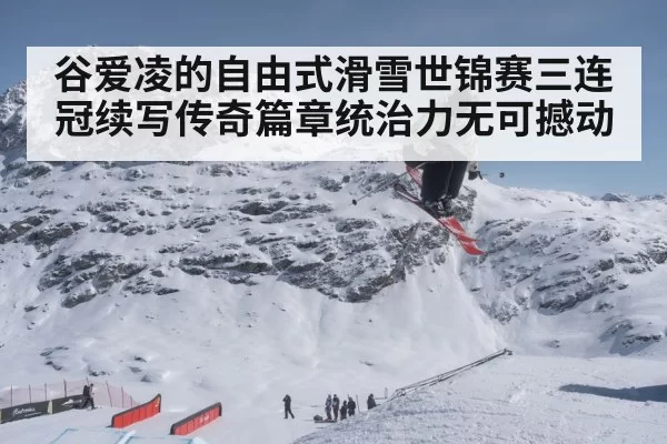 谷爱凌的自由式滑雪世锦赛三连冠续写传奇篇章统治力无可撼动