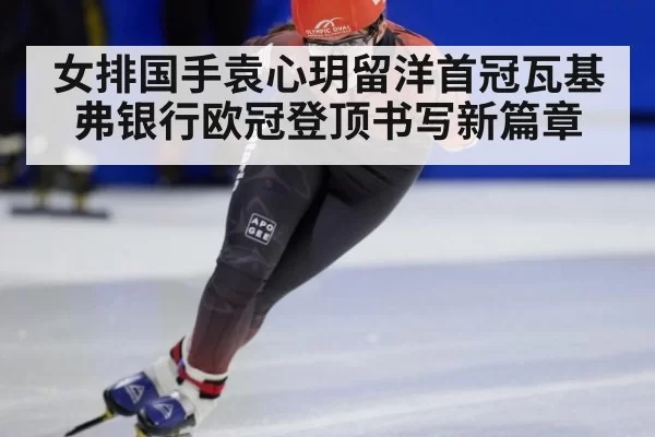 女排国手袁心玥留洋首冠瓦基弗银行欧冠登顶书写新篇章