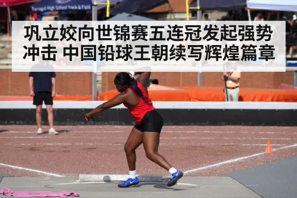 巩立姣向世锦赛五连冠发起强势冲击 中国铅球王朝续写辉煌篇章