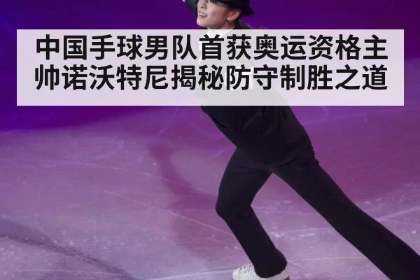 中国手球男队首获奥运资格主帅诺沃特尼揭秘防守制胜之道